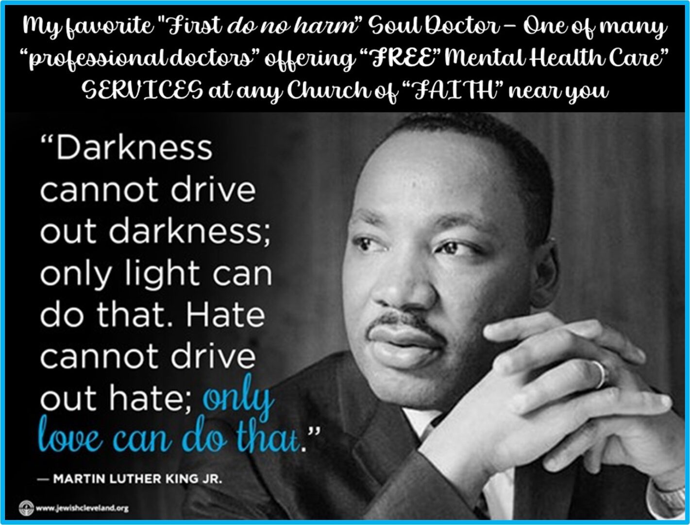 "In God we Trust" is the official motto for the United States of America. "In Science we Trust" is NOT. "Soul Doctors" like Dr. Martin Luther King having been providing FREE Mental Health Care "services" for those with broken minds, broken hearts, broken dreams, & broken souls since the dawn of Mankind. <p>The "PhD Gods" of "Feel no Harm" Science have started their OWN SCIENTIFIC RELIGION… and are drug dealing a once-great-nations emotional equal opportunity citizens… forcing them to bow down at the alter of a greed-is-good pseudo Science… that worships at the feet of these "feel no harm" unemotional robots… who act like the Gods of science. “Feel no harm" Pseudo Science is hell-bent on destroying this once-great nation's "In God we Trust"  FAITH... selling out Mankind's emotional well-being for 30 pieces of pseudo-scientific silver.<p><b>Please note:</b> This commentary is not a quote from my "Soul Doctor" Dr. Martin Luther King Jr. This was written by me... a Dr. King disciple. 